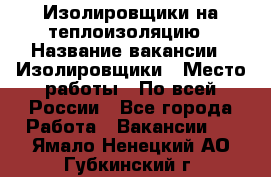 Изолировщики на теплоизоляцию › Название вакансии ­ Изолировщики › Место работы ­ По всей России - Все города Работа » Вакансии   . Ямало-Ненецкий АО,Губкинский г.